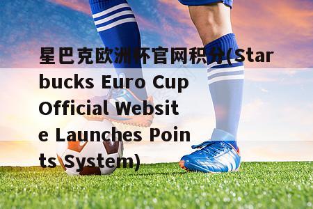 星巴克欧洲杯官网积分(Starbucks Euro Cup Official Website Launches Points System)